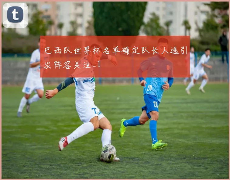 巴西队世界杯名单确定队长人选引发阵容关注_1