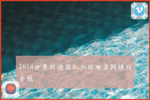 2014世界杯德国队加时绝杀阿根廷夺冠
