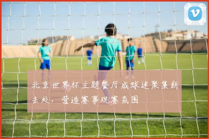 北京世界杯主题餐厅成球迷聚集新去处，营造赛事观赛氛围