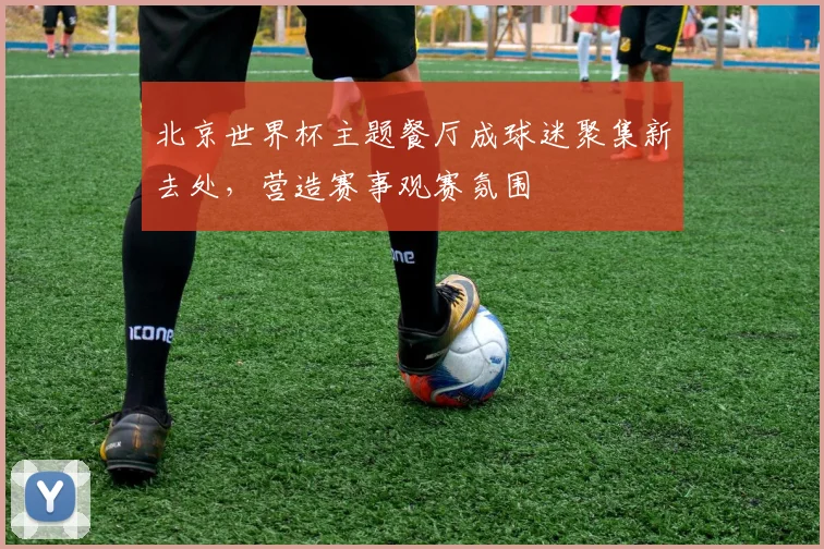 北京世界杯主题餐厅成球迷聚集新去处，营造赛事观赛氛围