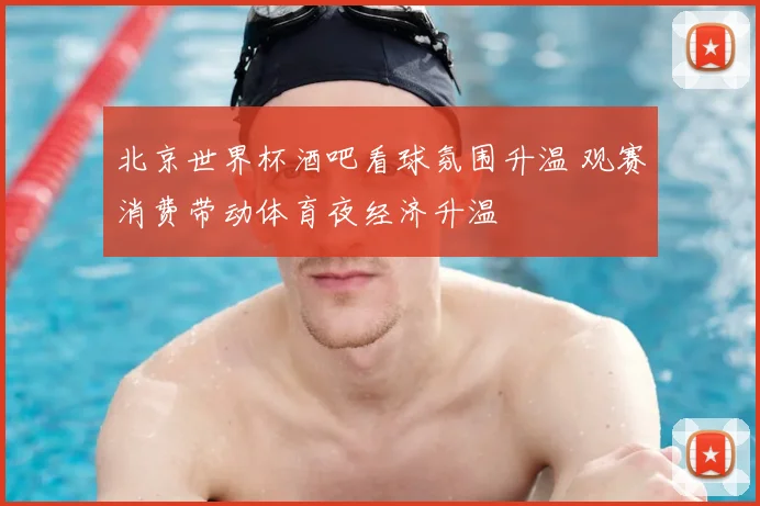 北京世界杯酒吧看球氛围升温 观赛消费带动体育夜经济升温