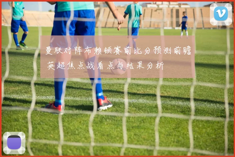 曼联对阵布赖顿赛前比分预测前瞻 英超焦点战看点与结果分析