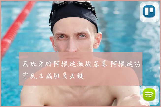 西班牙对阿根廷激战落幕 阿根廷防守反击成胜负关键