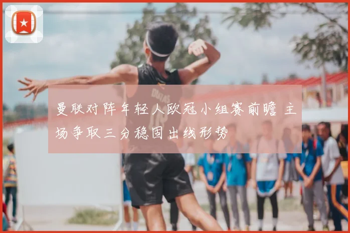 曼联对阵年轻人欧冠小组赛前瞻 主场争取三分稳固出线形势
