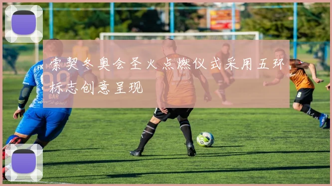 索契冬奥会圣火点燃仪式采用五环标志创意呈现