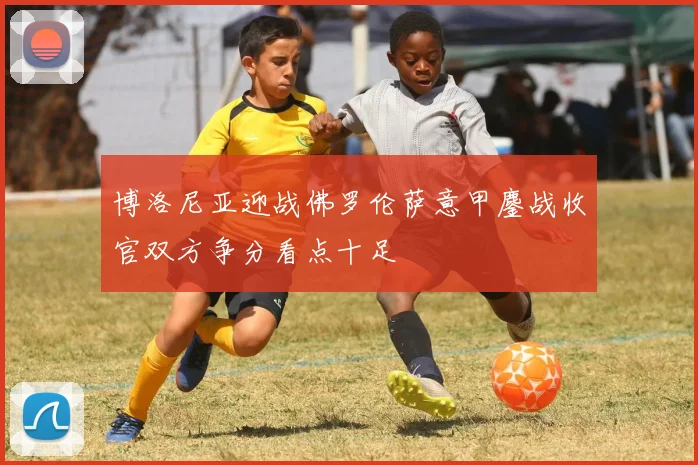 博洛尼亚迎战佛罗伦萨意甲鏖战收官双方争分看点十足