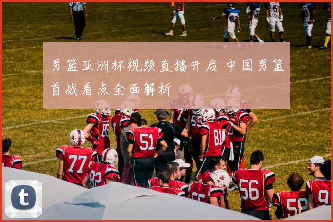 男篮亚洲杯视频直播开启 中国男篮首战看点全面解析