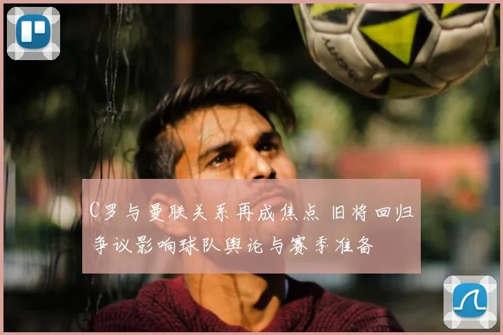 C罗与曼联关系再成焦点 旧将回归争议影响球队舆论与赛季准备
