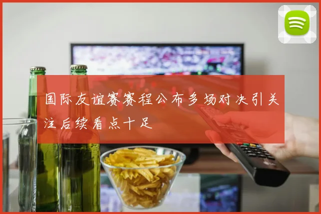 国际友谊赛赛程公布多场对决引关注后续看点十足