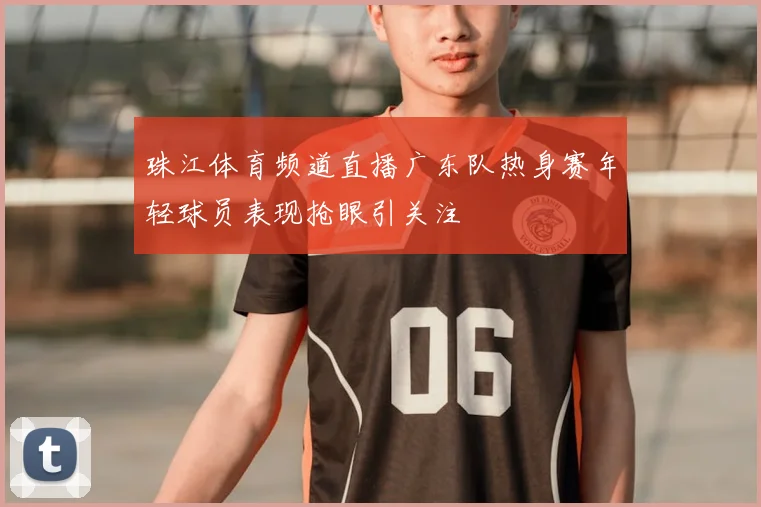 珠江体育频道直播广东队热身赛年轻球员表现抢眼引关注
