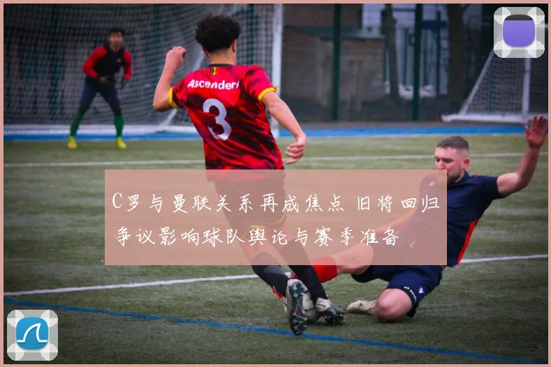 C罗与曼联关系再成焦点 旧将回归争议影响球队舆论与赛季准备