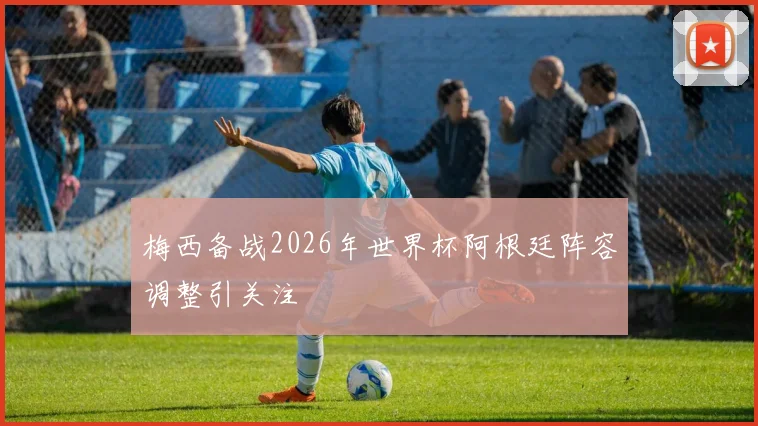 梅西备战2026年世界杯阿根廷阵容调整引关注