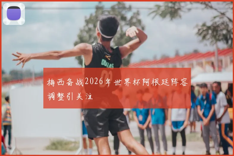 梅西备战2026年世界杯阿根廷阵容调整引关注