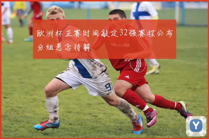 欧洲杯正赛时间敲定32强赛程公布分组悬念待解