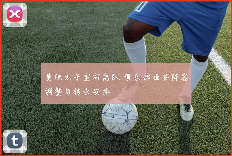 曼联太子宣布离队 俱乐部面临阵容调整与转会安排