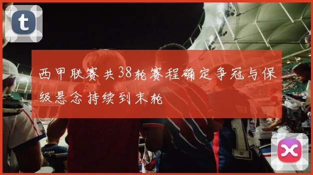 西甲联赛共38轮赛程确定争冠与保级悬念持续到末轮