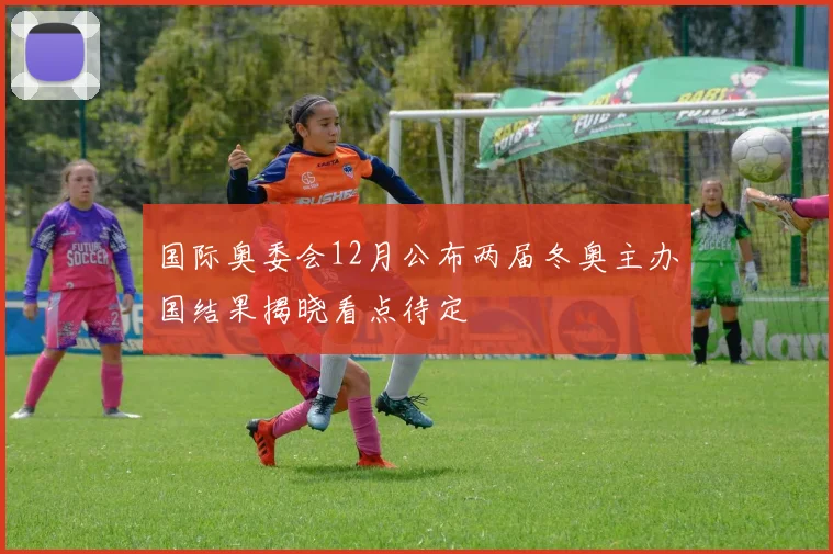 国际奥委会12月公布两届冬奥主办国结果揭晓看点待定