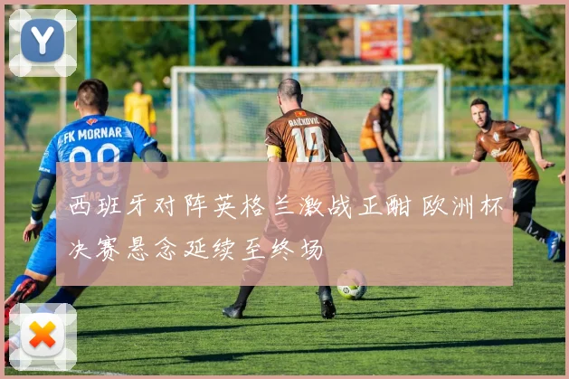 西班牙对阵英格兰激战正酣 欧洲杯决赛悬念延续至终场