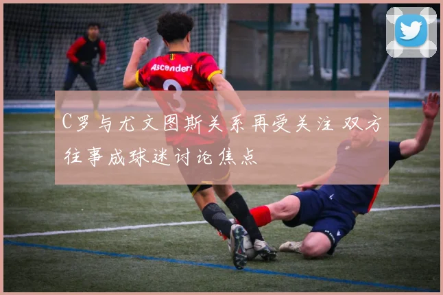 C罗与尤文图斯关系再受关注 双方往事成球迷讨论焦点