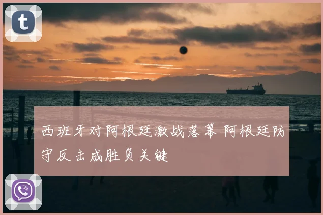 西班牙对阿根廷激战落幕 阿根廷防守反击成胜负关键