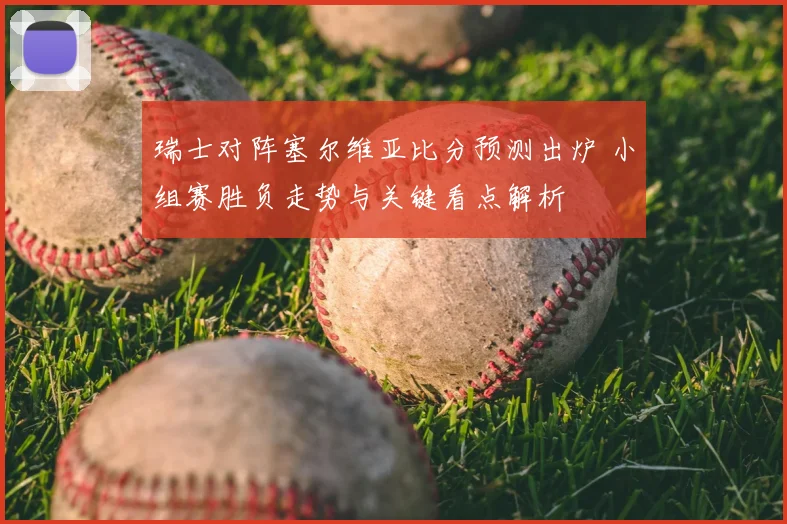 瑞士对阵塞尔维亚比分预测出炉 小组赛胜负走势与关键看点解析