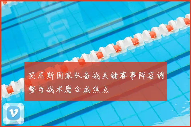 突尼斯国家队备战关键赛事阵容调整与战术磨合成焦点