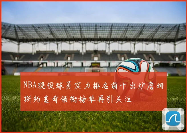NBA现役球员实力排名前十出炉詹姆斯约基奇领衔榜单再引关注