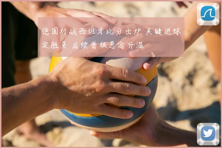 德国对战西班牙比分出炉 关键进球定胜负 后续晋级悬念升温