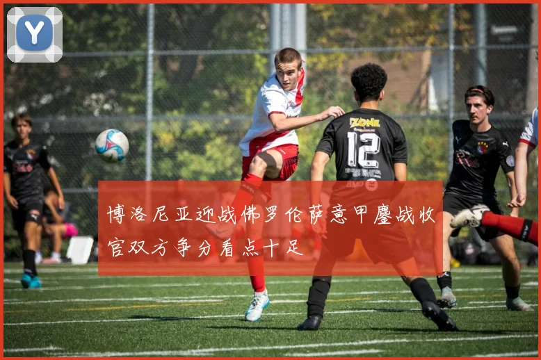 博洛尼亚迎战佛罗伦萨意甲鏖战收官双方争分看点十足